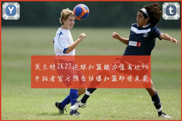莫兰特2K27运球扣篮能力值高达96开拓者官方预告劲爆扣篮即将来袭