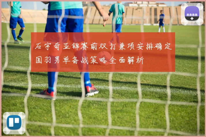 石宇奇亚锦赛前双打兼项安排确定国羽男单备战策略全面解析