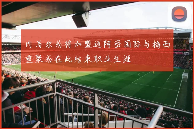 内马尔或将加盟迈阿密国际与梅西重聚或在此结束职业生涯
