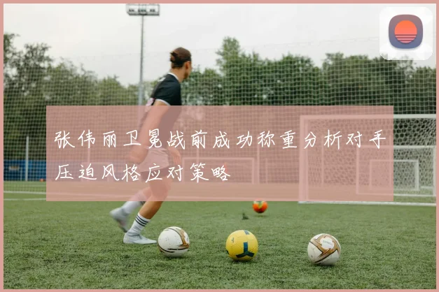 张伟丽卫冕战前成功称重分析对手压迫风格应对策略
