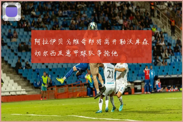阿拉伊贝戈维奇即将离开勒沃库森切尔西及意甲球队争抢他