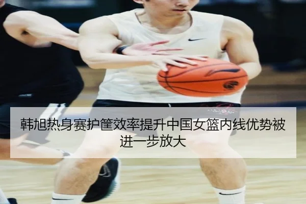 韩旭热身赛护筐效率提升中国女篮内线优势被进一步放大